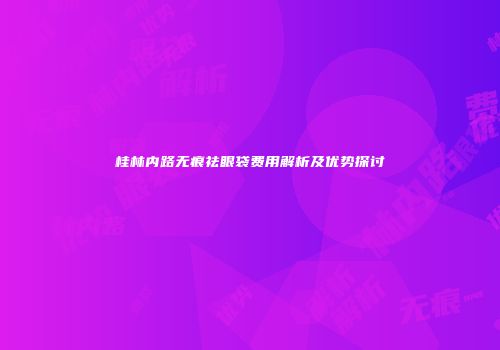 桂林内路无痕祛眼袋费用解析及优势探讨