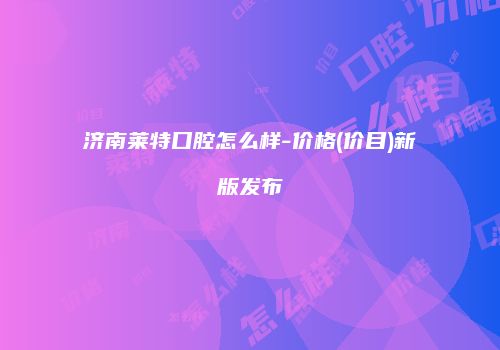 济南莱特口腔怎么样-价格(价目)新版发布