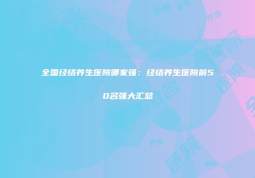 全国经络养生医院哪家强：经络养生医院前50名强大汇总