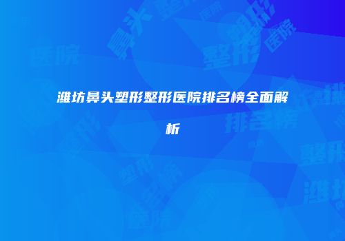 潍坊鼻头塑形整形医院排名榜全面解析