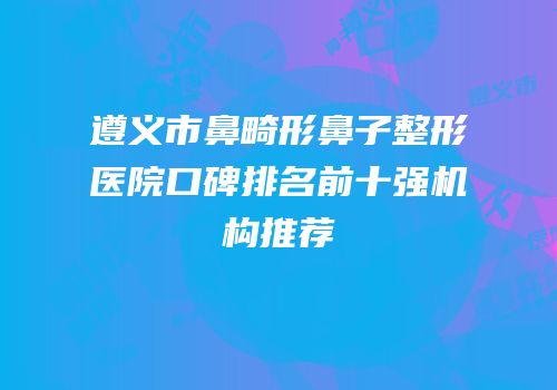 遵义市鼻畸形鼻子整形医院口碑排名前十强机构推荐