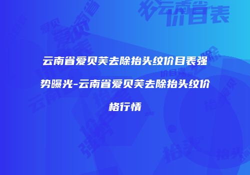 云南省爱贝芙去除抬头纹价目表强势曝光-云南省爱贝芙去除抬头纹价格行情