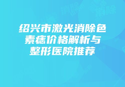 绍兴市激光消除色素痣价格解析与整形医院推荐