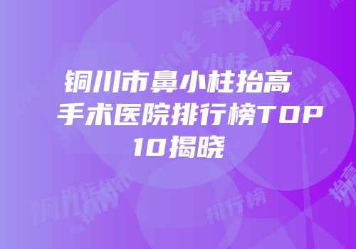 铜川市鼻小柱抬高手术医院排行榜TOP10揭晓