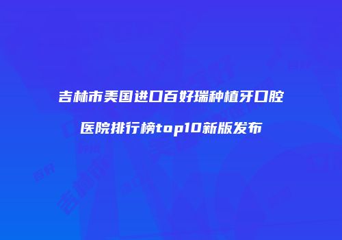 吉林市美国进口百好瑞种植牙口腔医院排行榜top10新版发布