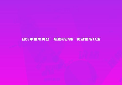 绍兴市整形美容：瘦脸针价格一览及医院介绍
