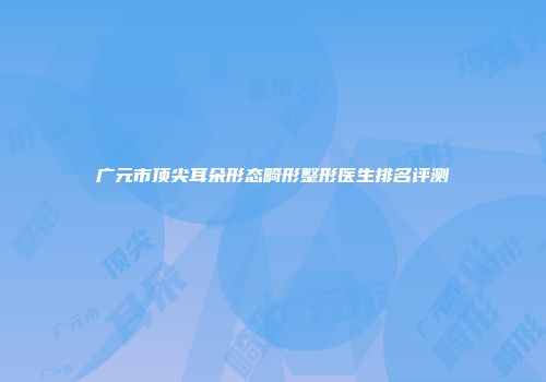 广元市顶尖耳朵形态畸形整形医生排名评测