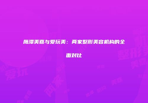 鹰潭美嘉与爱玩美：两家整形美容机构的全面对比