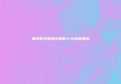 淮安市牙齿填充骨粉十大名医推荐