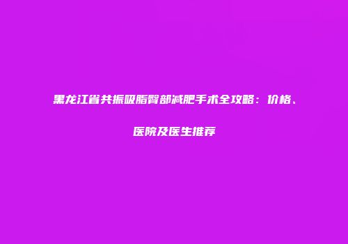 黑龙江省共振吸脂臀部减肥手术全攻略：价格、医院及医生推荐