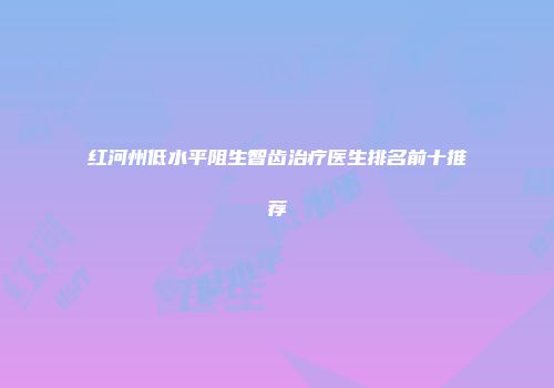 红河州低水平阻生智齿治疗医生排名前十推荐