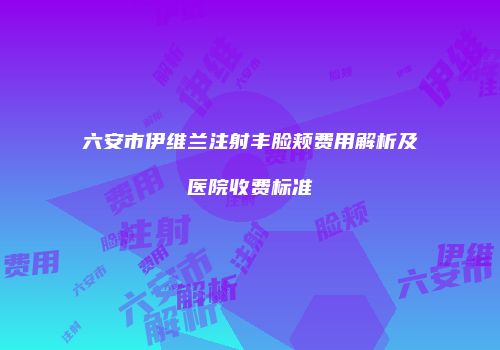 六安市伊维兰注射丰脸颊费用解析及医院收费标准