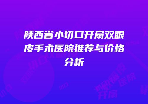 陕西省小切口开扇双眼皮手术医院推荐与价格分析