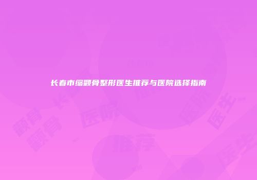 长春市缩颧骨整形医生推荐与医院选择指南