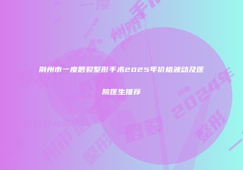 荆州市一度唇裂整形手术2025年价格波动及医院医生推荐