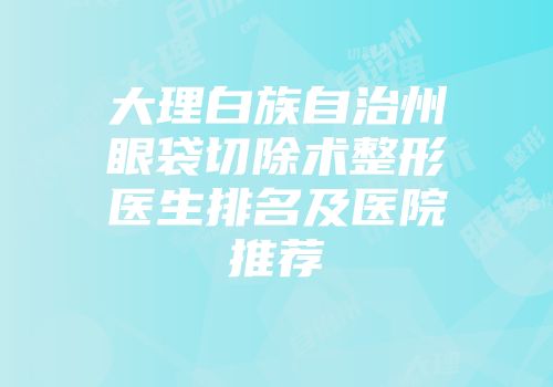 大理白族自治州眼袋切除术整形医生排名及医院推荐