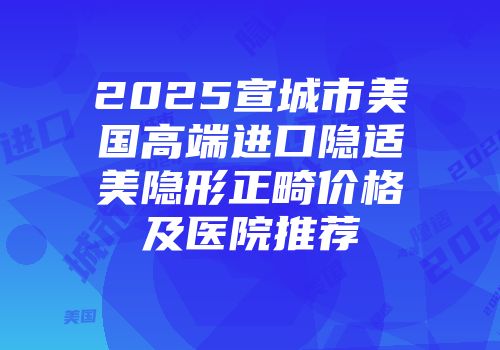 2025宣城市美国高端进口隐适美隐形正畸价格及医院推荐