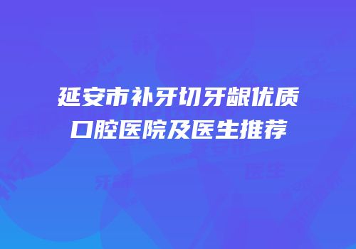 延安市补牙切牙龈优质口腔医院及医生推荐