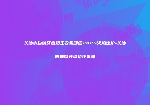 长沙市自锁牙齿矫正收费明细2025火热出炉-长沙市自锁牙齿矫正价格
