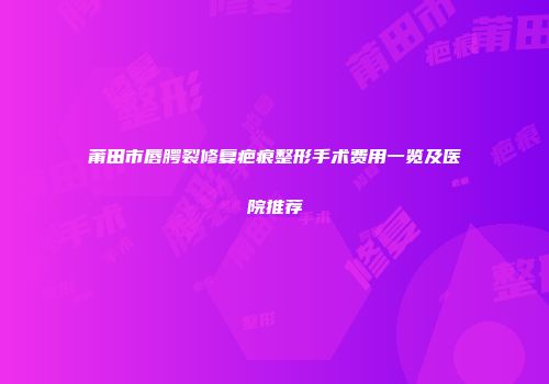莆田市唇腭裂修复疤痕整形手术费用一览及医院推荐