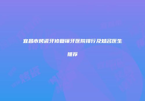 宜昌市烤瓷牙修复镶牙医院排行及知名医生推荐