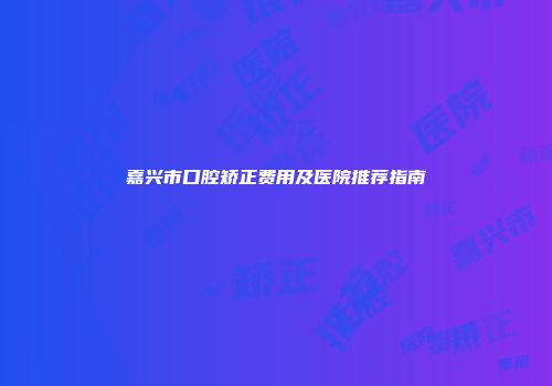 嘉兴市口腔矫正费用及医院推荐指南