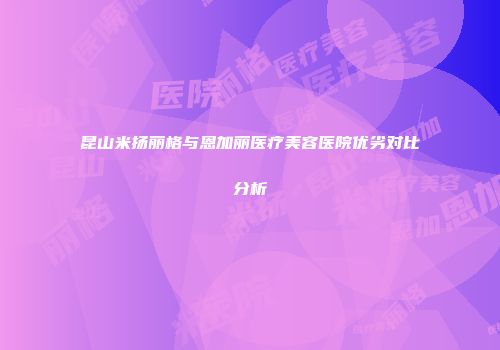 昆山米扬丽格与恩加丽医疗美容医院优劣对比分析