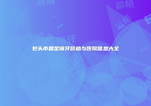 包头市固定镶牙价格与医院信息大全