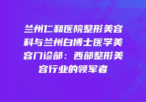 兰州仁和医院整形美容科与兰州白博士医学美容门诊部：西部整形美容行业的领军者