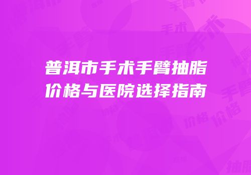 普洱市手术手臂抽脂价格与医院选择指南
