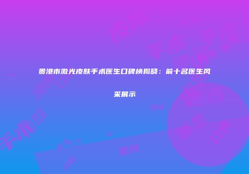 贵港市激光皮肤手术医生口碑榜揭晓：前十名医生风采展示