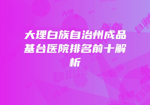 大理白族自治州成品基台医院排名前十解析