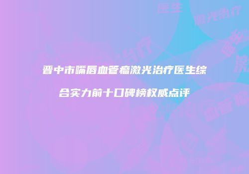 晋中市嘴唇血管瘤激光治疗医生综合实力前十口碑榜权威点评