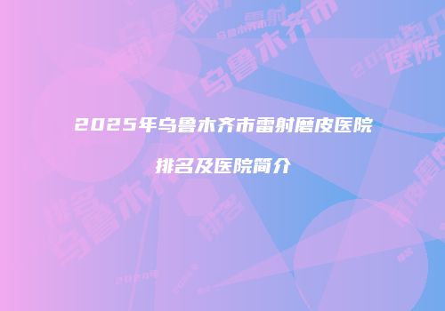 2025年乌鲁木齐市雷射磨皮医院排名及医院简介