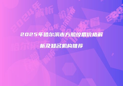 2025年哈尔滨市方脸纹眉价格解析及知名机构推荐