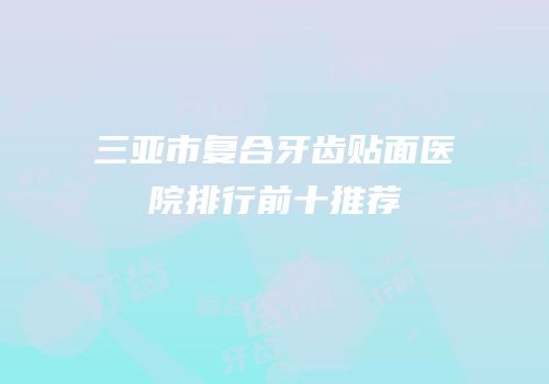 三亚市复合牙齿贴面医院排行前十推荐