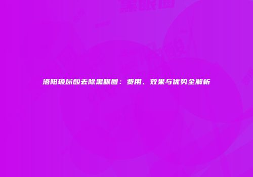 洛阳玻尿酸去除黑眼圈：费用、效果与优势全解析