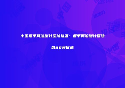 中国瘦手臂溶脂针医院排名：瘦手臂溶脂针医院前50强优选