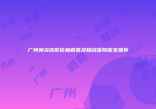 广州鼻尖成形价格概览及知名医院医生推荐