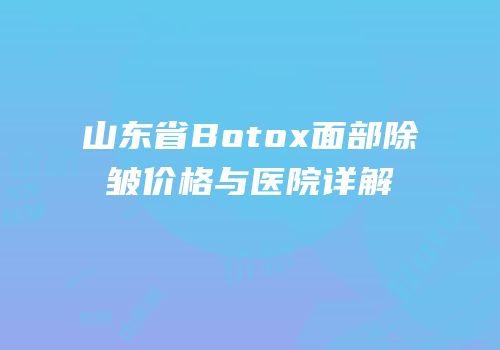 山东省Botox面部除皱价格与医院详解