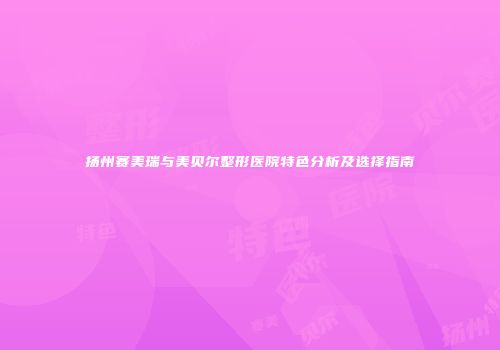 扬州赛美瑞与美贝尔整形医院特色分析及选择指南