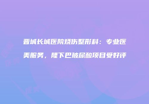 晋城长城医院烧伤整形科：专业医美服务，隆下巴玻尿酸项目受好评