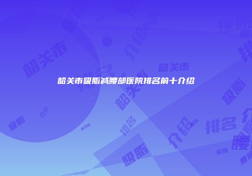 韶关市吸脂减腰部医院排名前十介绍