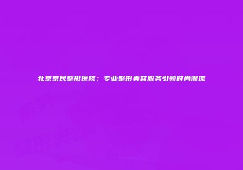 北京京民整形医院：专业整形美容服务引领时尚潮流