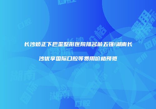 长沙矫正下巴歪整形医院排名前五强!湖南长沙优享国际口腔等费用价格预览