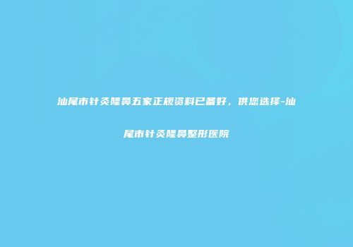汕尾市针灸隆鼻五家正规资料已备好，供您选择-汕尾市针灸隆鼻整形医院