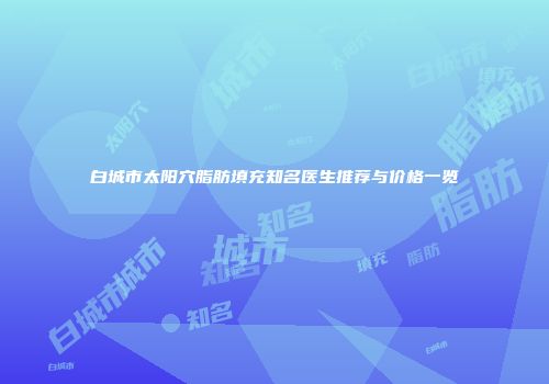 白城市太阳穴脂肪填充知名医生推荐与价格一览