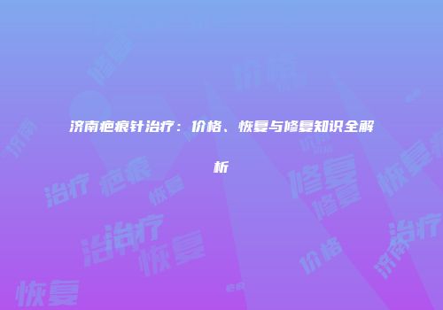 济南疤痕针治疗：价格、恢复与修复知识全解析