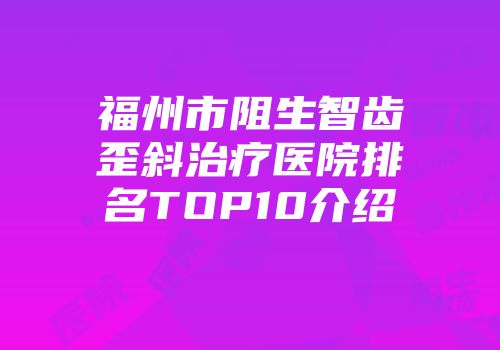 福州市阻生智齿歪斜治疗医院排名TOP10介绍