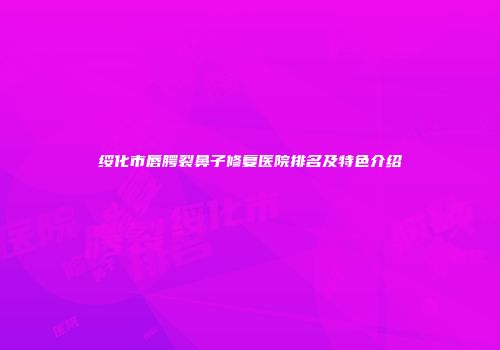 绥化市唇腭裂鼻子修复医院排名及特色介绍